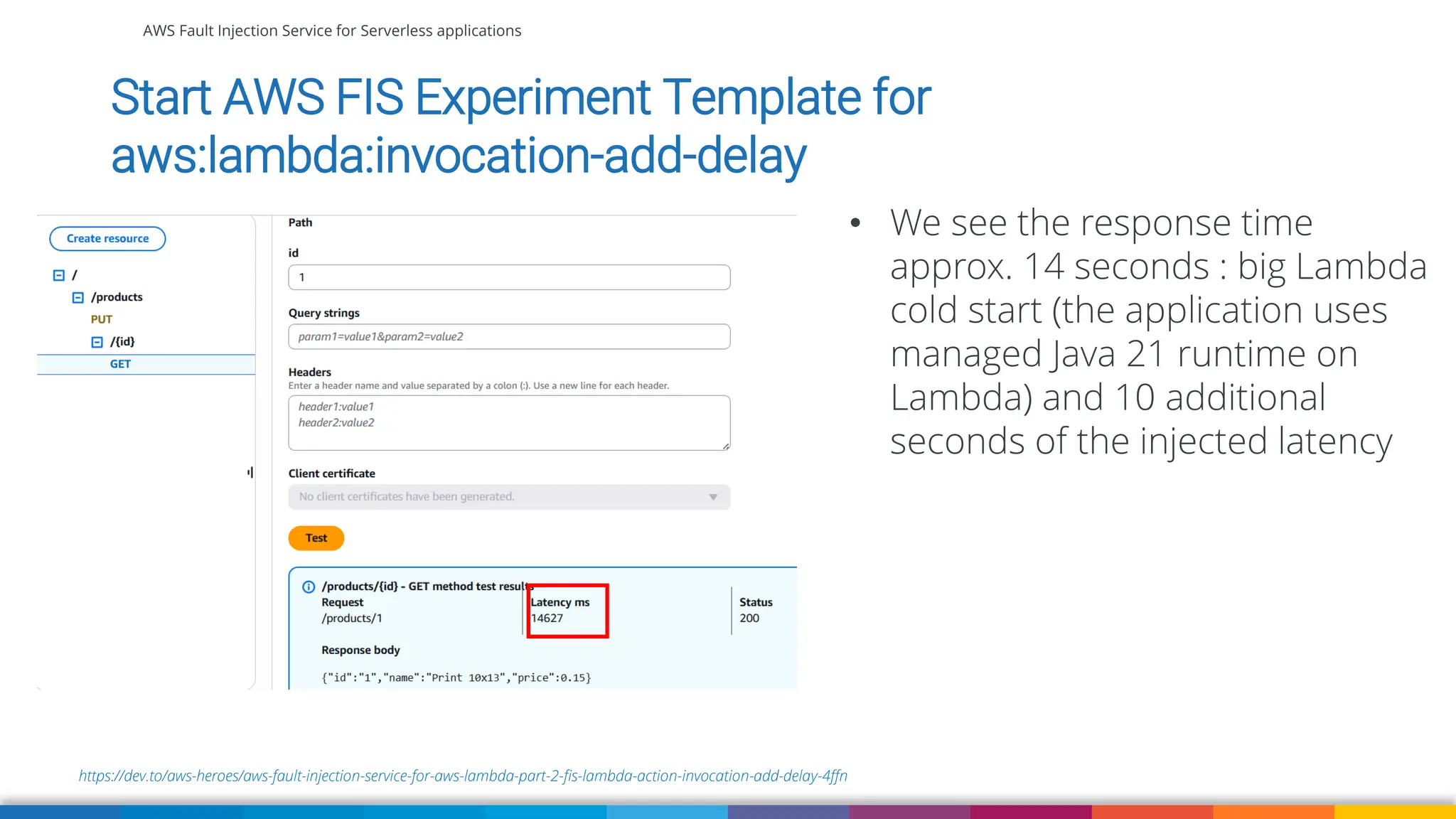 AWS Fault Injection Service for Serverless applications
https://dev.to/aws-heroes/aws-fault-injection-service-for-aws-lambda-part-2-fis-lambda-action-invocation-add-delay-4ffn
Start AWS FIS Experiment Template for
aws:lambda:invocation-add-delay
• We see the response time
approx. 14 seconds : big Lambda
cold start (the application uses
managed Java 21 runtime on
Lambda) and 10 additional
seconds of the injected latency
 