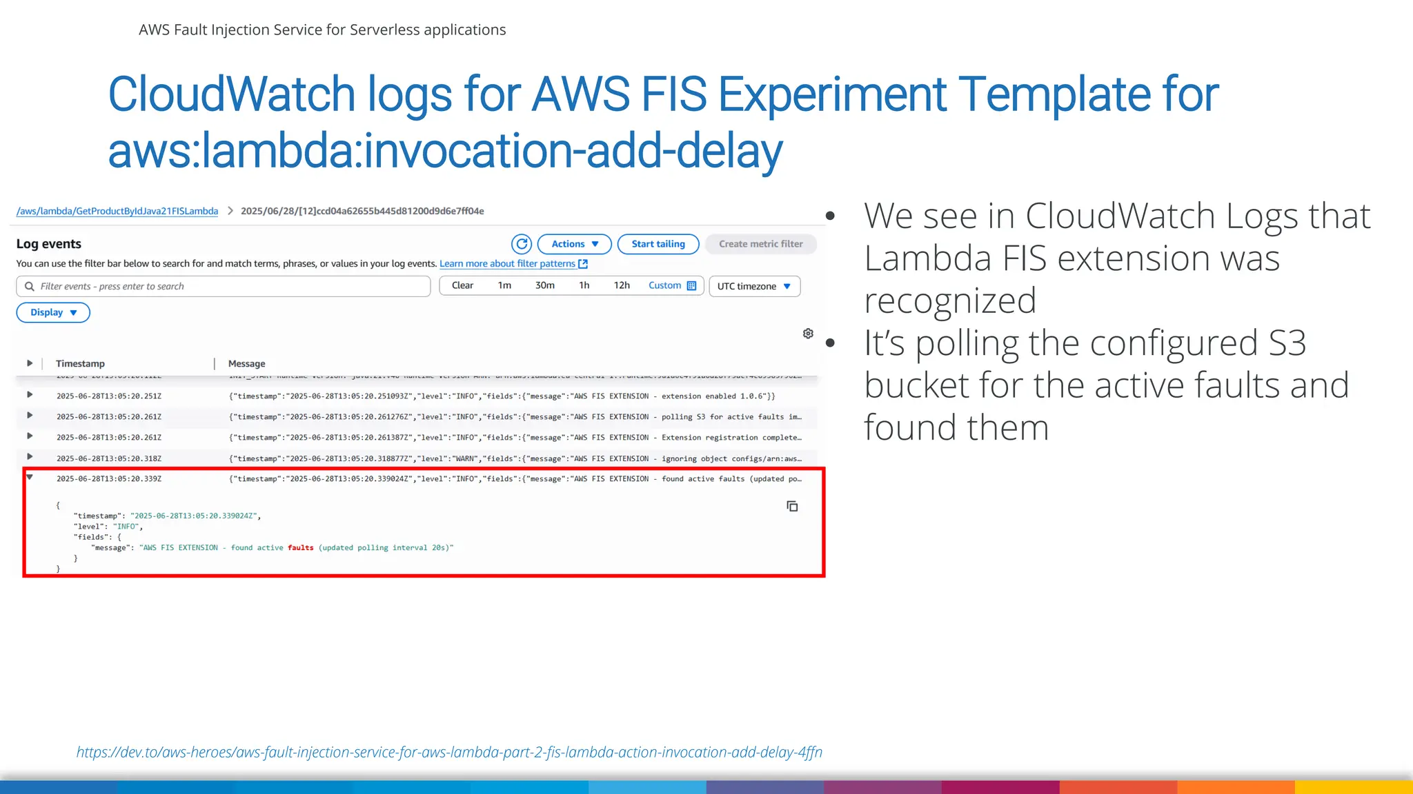 AWS Fault Injection Service for Serverless applications
https://dev.to/aws-heroes/aws-fault-injection-service-for-aws-lambda-part-2-fis-lambda-action-invocation-add-delay-4ffn
CloudWatch logs for AWS FIS Experiment Template for
aws:lambda:invocation-add-delay
• We see in CloudWatch Logs that
Lambda FIS extension was
recognized
• It’s polling the configured S3
bucket for the active faults and
found them
 