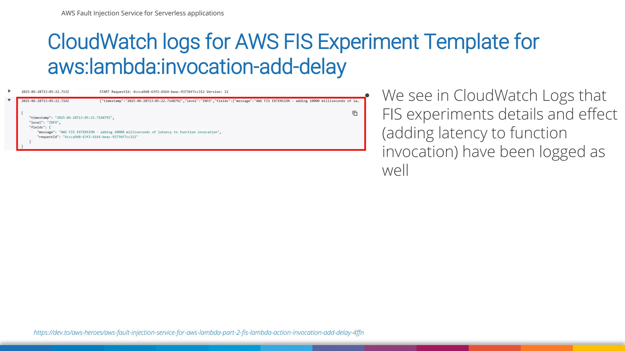 AWS Fault Injection Service for Serverless applications
https://dev.to/aws-heroes/aws-fault-injection-service-for-aws-lambda-part-2-fis-lambda-action-invocation-add-delay-4ffn
CloudWatch logs for AWS FIS Experiment Template for
aws:lambda:invocation-add-delay
• We see in CloudWatch Logs that
FIS experiments details and effect
(adding latency to function
invocation) have been logged as
well
 