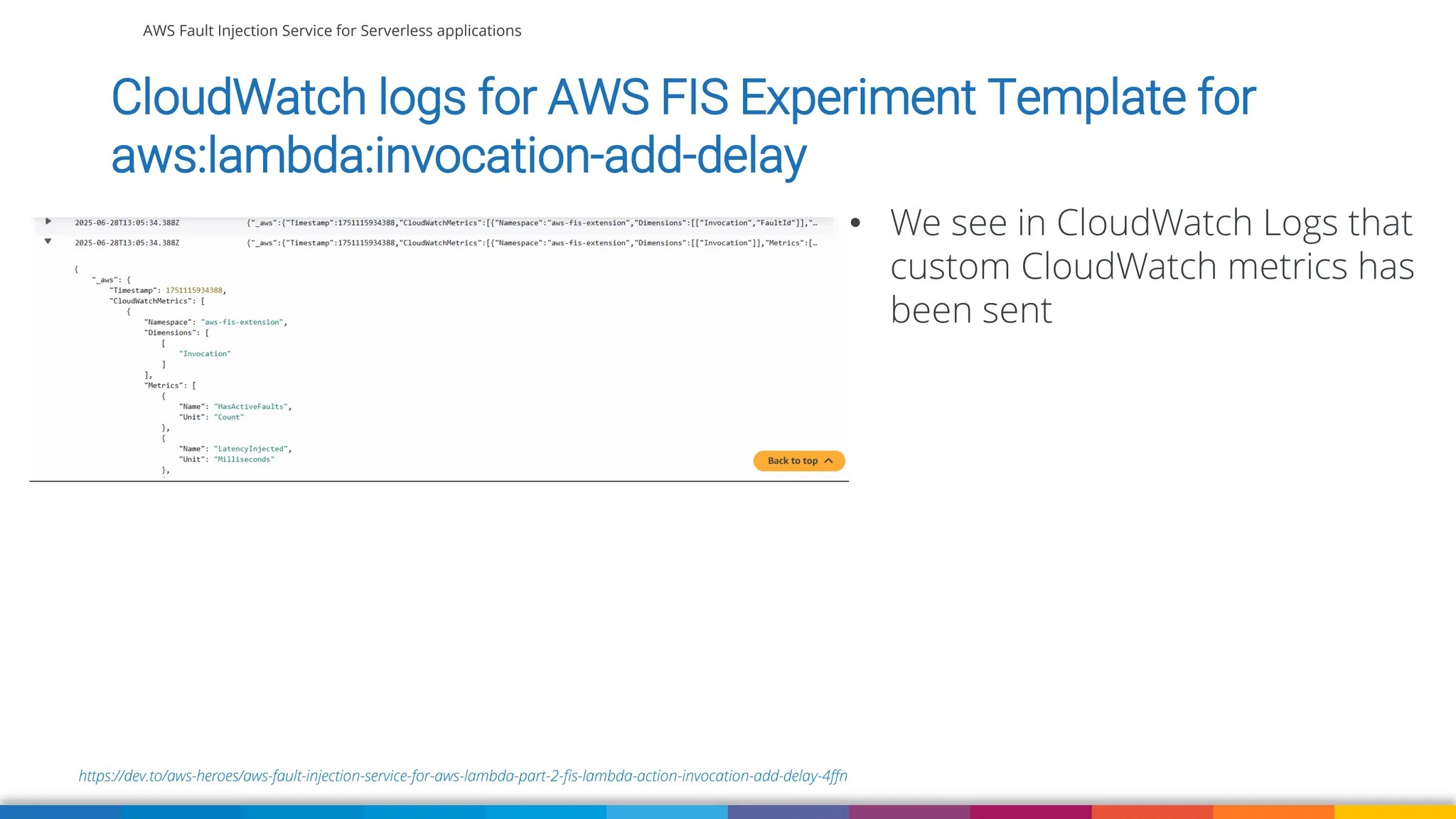 AWS Fault Injection Service for Serverless applications
https://dev.to/aws-heroes/aws-fault-injection-service-for-aws-lambda-part-2-fis-lambda-action-invocation-add-delay-4ffn
CloudWatch logs for AWS FIS Experiment Template for
aws:lambda:invocation-add-delay
• We see in CloudWatch Logs that
custom CloudWatch metrics has
been sent
 