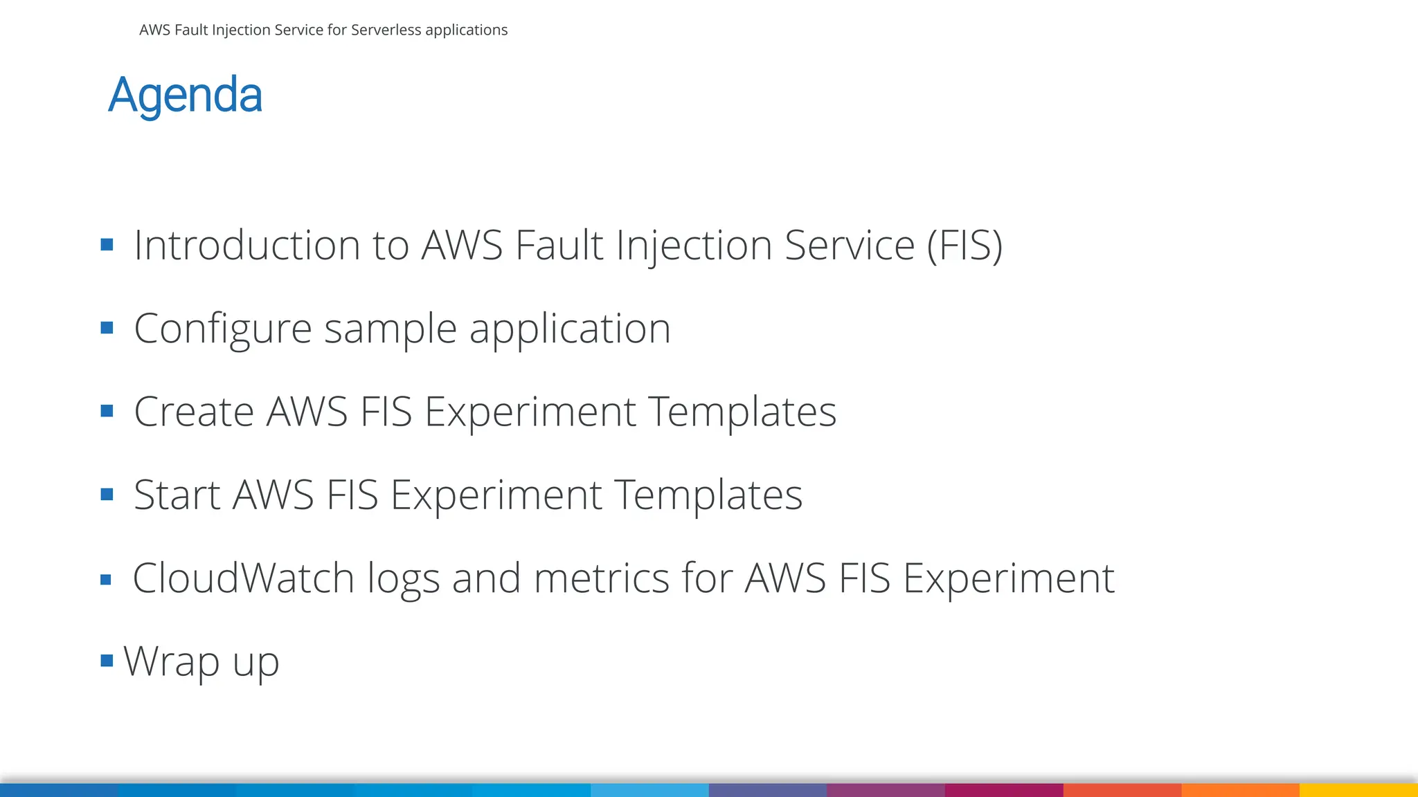 AWS Fault Injection Service for Serverless applications
Agenda
▪ Introduction to AWS Fault Injection Service (FIS)
▪ Configure sample application
▪ Create AWS FIS Experiment Templates
▪ Start AWS FIS Experiment Templates
▪ CloudWatch logs and metrics for AWS FIS Experiment
▪ Wrap up
 