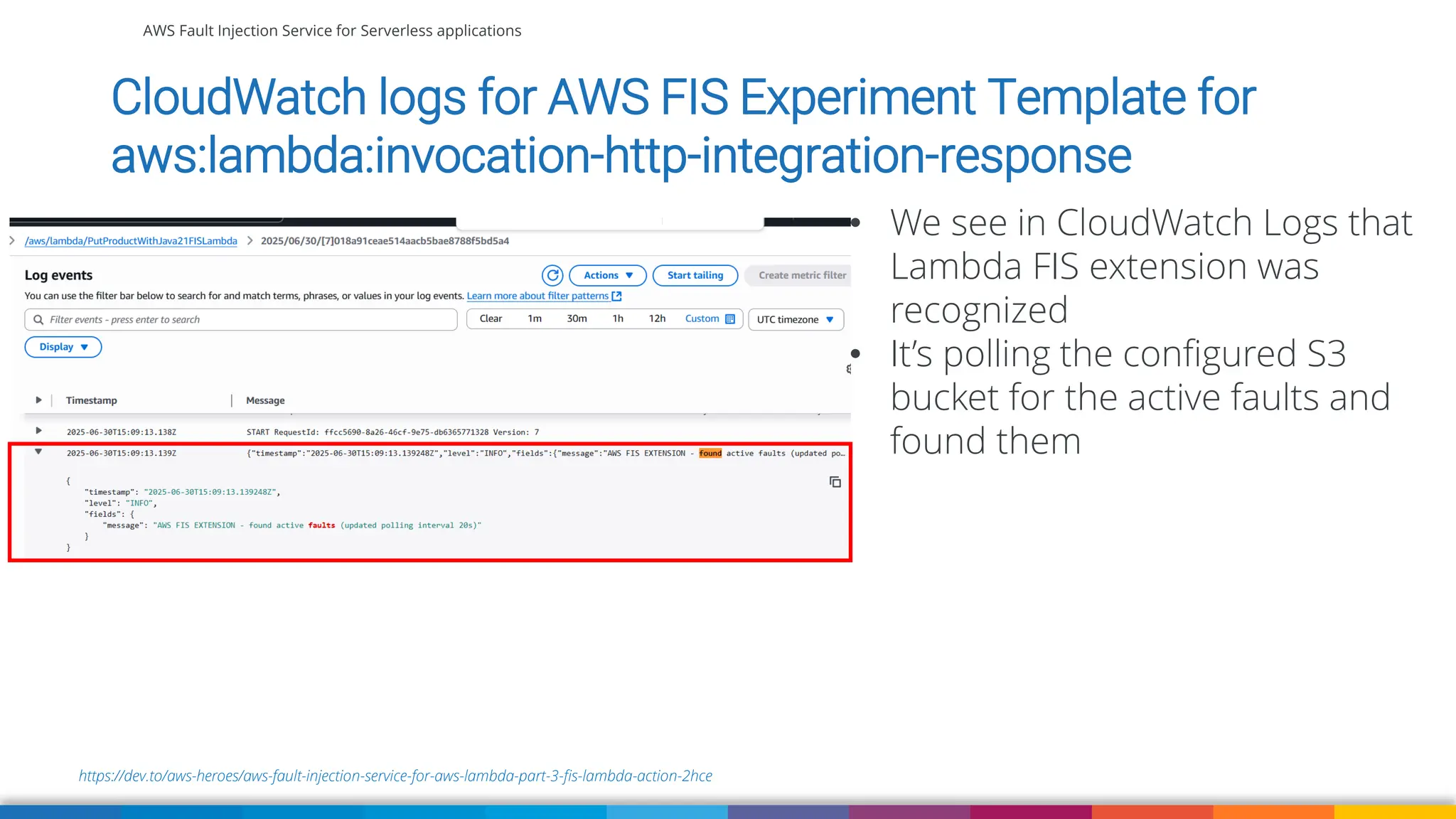 AWS Fault Injection Service for Serverless applications
https://dev.to/aws-heroes/aws-fault-injection-service-for-aws-lambda-part-3-fis-lambda-action-2hce
CloudWatch logs for AWS FIS Experiment Template for
aws:lambda:invocation-http-integration-response
• We see in CloudWatch Logs that
Lambda FIS extension was
recognized
• It’s polling the configured S3
bucket for the active faults and
found them
 