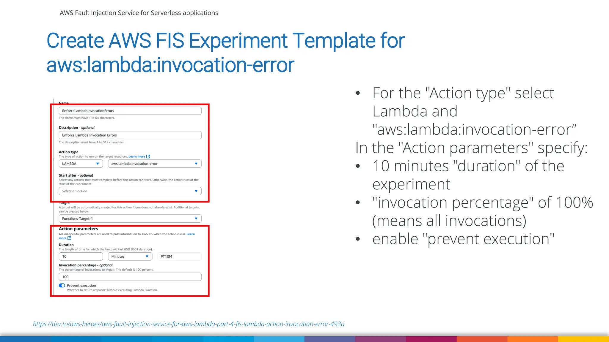 AWS Fault Injection Service for Serverless applications
https://dev.to/aws-heroes/aws-fault-injection-service-for-aws-lambda-part-4-fis-lambda-action-invocation-error-493a
Create AWS FIS Experiment Template for
aws:lambda:invocation-error
• For the "Action type" select
Lambda and
"aws:lambda:invocation-error”
In the "Action parameters" specify:
• 10 minutes "duration" of the
experiment
• "invocation percentage" of 100%
(means all invocations)
• enable "prevent execution"
 