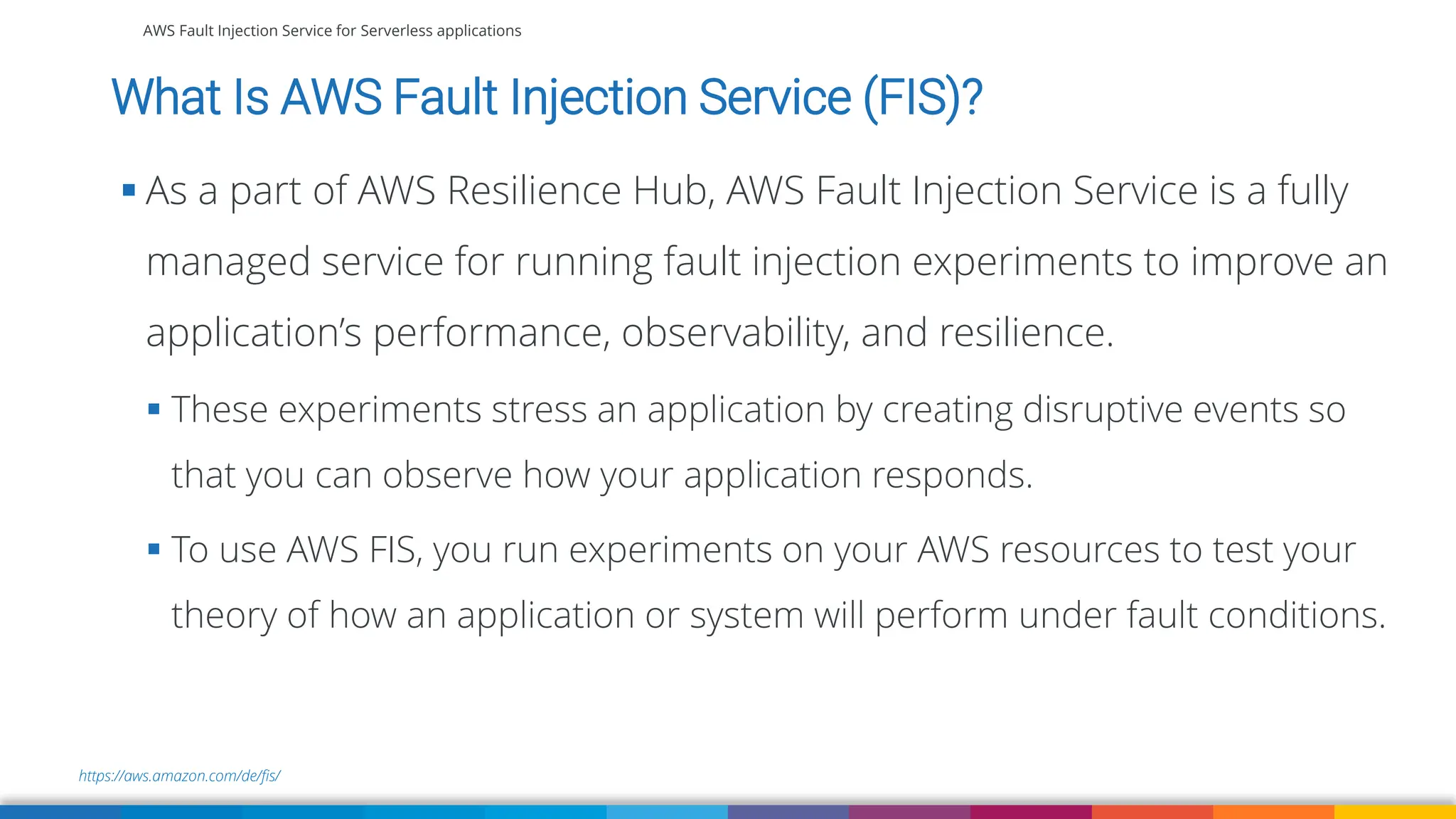 AWS Fault Injection Service for Serverless applications
https://aws.amazon.com/de/fis/
What Is AWS Fault Injection Service (FIS)?
▪ As a part of AWS Resilience Hub, AWS Fault Injection Service is a fully
managed service for running fault injection experiments to improve an
application’s performance, observability, and resilience.
▪ These experiments stress an application by creating disruptive events so
that you can observe how your application responds.
▪ To use AWS FIS, you run experiments on your AWS resources to test your
theory of how an application or system will perform under fault conditions.
 