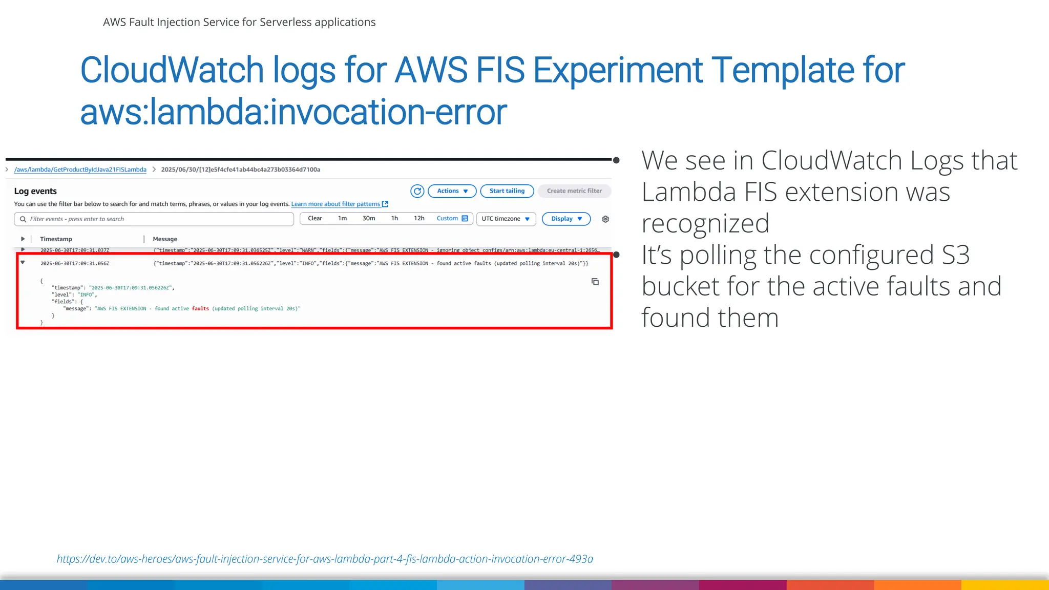 AWS Fault Injection Service for Serverless applications
https://dev.to/aws-heroes/aws-fault-injection-service-for-aws-lambda-part-4-fis-lambda-action-invocation-error-493a
CloudWatch logs for AWS FIS Experiment Template for
aws:lambda:invocation-error
• We see in CloudWatch Logs that
Lambda FIS extension was
recognized
• It’s polling the configured S3
bucket for the active faults and
found them
 