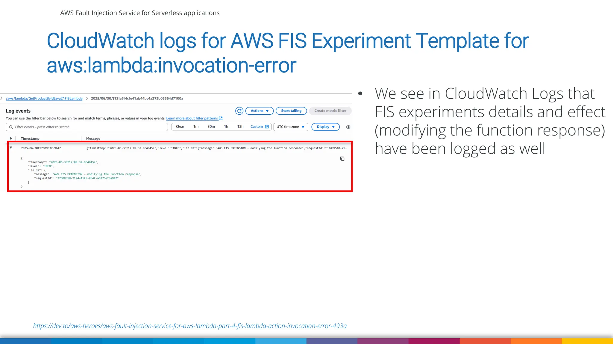 AWS Fault Injection Service for Serverless applications
https://dev.to/aws-heroes/aws-fault-injection-service-for-aws-lambda-part-4-fis-lambda-action-invocation-error-493a
CloudWatch logs for AWS FIS Experiment Template for
aws:lambda:invocation-error
• We see in CloudWatch Logs that
FIS experiments details and effect
(modifying the function response)
have been logged as well
 