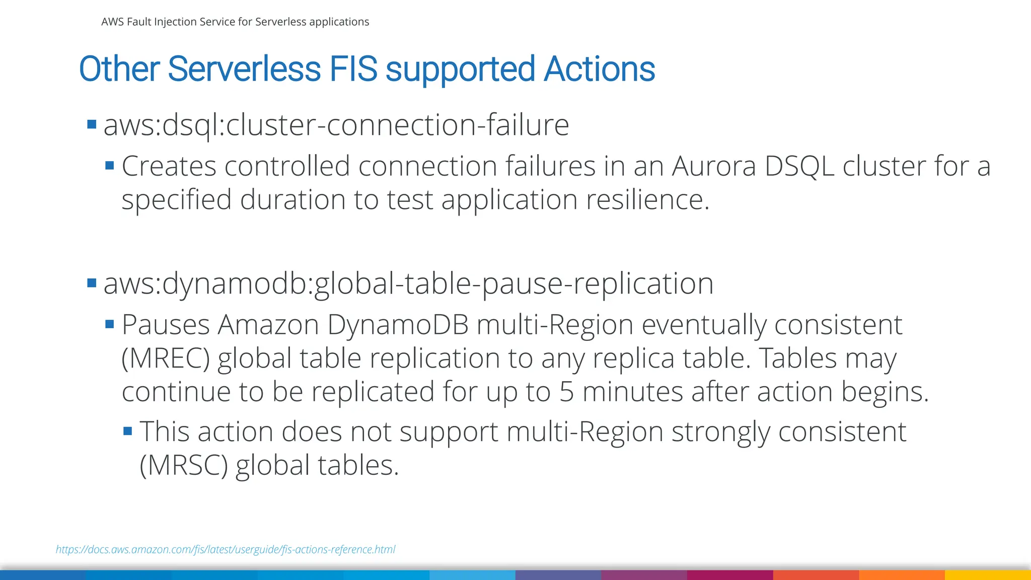 AWS Fault Injection Service for Serverless applications
Other Serverless FIS supported Actions
https://docs.aws.amazon.com/fis/latest/userguide/fis-actions-reference.html
▪ aws:dsql:cluster-connection-failure
▪ Creates controlled connection failures in an Aurora DSQL cluster for a
specified duration to test application resilience.
▪ aws:dynamodb:global-table-pause-replication
▪ Pauses Amazon DynamoDB multi-Region eventually consistent
(MREC) global table replication to any replica table. Tables may
continue to be replicated for up to 5 minutes after action begins.
▪ This action does not support multi-Region strongly consistent
(MRSC) global tables.
 