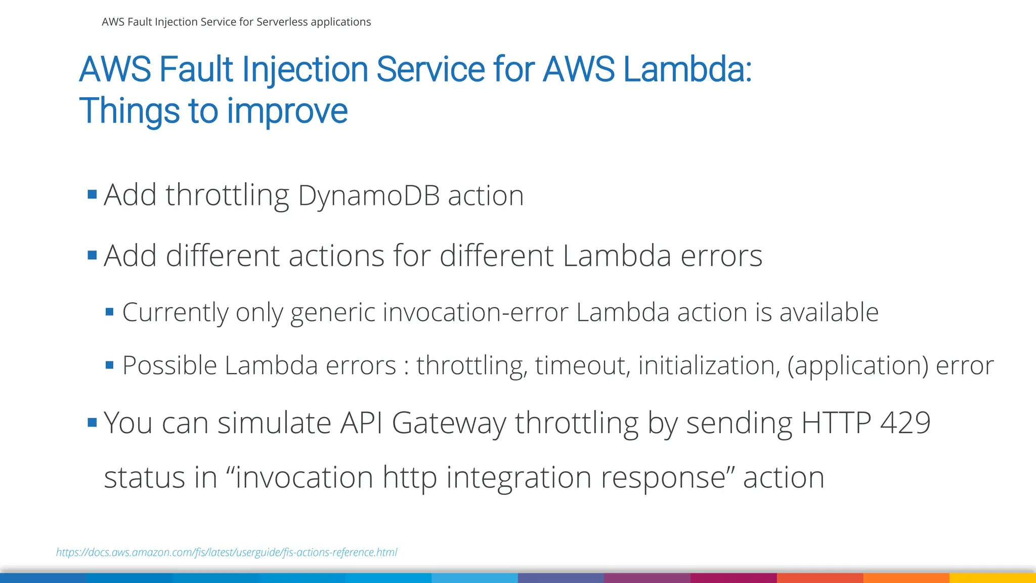 AWS Fault Injection Service for Serverless applications
AWS Fault Injection Service for AWS Lambda:
Things to improve
https://docs.aws.amazon.com/fis/latest/userguide/fis-actions-reference.html
▪ Add throttling DynamoDB action
▪ Add different actions for different Lambda errors
▪ Currently only generic invocation-error Lambda action is available
▪ Possible Lambda errors : throttling, timeout, initialization, (application) error
▪ You can simulate API Gateway throttling by sending HTTP 429
status in “invocation http integration response” action
 