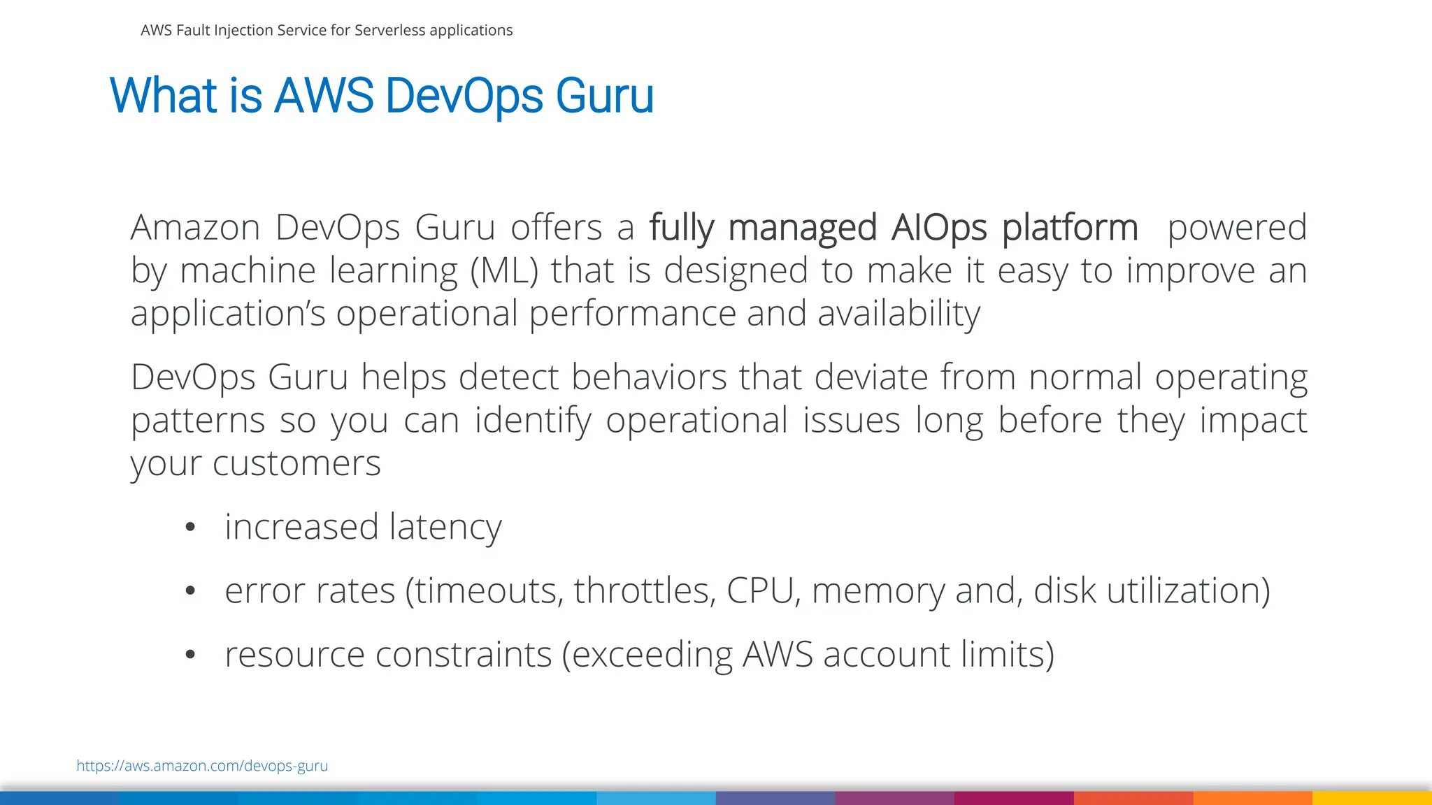 Amazon DevOps Guru offers a fully managed AIOps platform powered
by machine learning (ML) that is designed to make it easy to improve an
application’s operational performance and availability
DevOps Guru helps detect behaviors that deviate from normal operating
patterns so you can identify operational issues long before they impact
your customers
• increased latency
• error rates (timeouts, throttles, CPU, memory and, disk utilization)
• resource constraints (exceeding AWS account limits)
AWS Fault Injection Service for Serverless applications
What is AWS DevOps Guru
https://aws.amazon.com/devops-guru
 