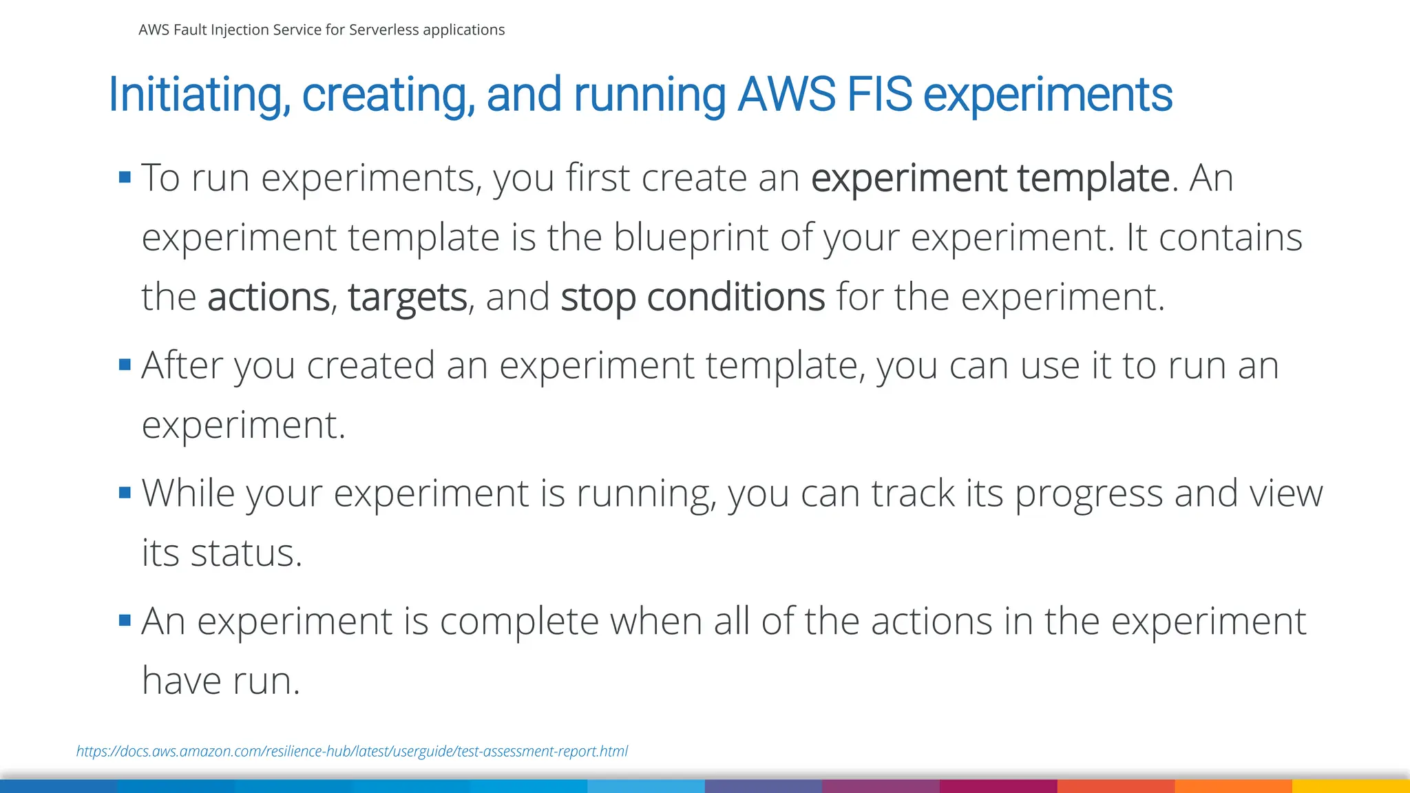AWS Fault Injection Service for Serverless applications
https://docs.aws.amazon.com/resilience-hub/latest/userguide/test-assessment-report.html
Initiating, creating, and running AWS FIS experiments
▪ To run experiments, you first create an experiment template. An
experiment template is the blueprint of your experiment. It contains
the actions, targets, and stop conditions for the experiment.
▪ After you created an experiment template, you can use it to run an
experiment.
▪ While your experiment is running, you can track its progress and view
its status.
▪ An experiment is complete when all of the actions in the experiment
have run.
 