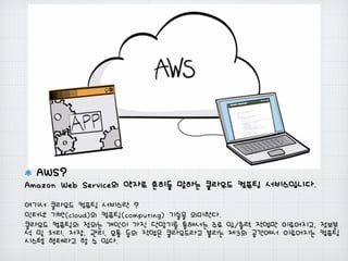 AWS?
Amazon Web Service의 약자로 흔히들 말하는 클라우드 컴퓨팅 서비스입니다.
여기서 클라우드 컴퓨팅 서비스란 ?
인터넷 기반(cloud)의 컴퓨팅(computing) 기술을 의미한다.
클라우드 컴퓨팅의 정의는 개인이 가진 단말기를 통해서는 주로 입/출력 작업만 이루어지고, 정보분
석 및 처리, 저장, 관리, 유통 등의 작업은 클라우드라고 불리는 제3의 공간에서 이루어지는 컴퓨팅
시스템 형태라고 할 수 있다.
 