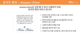 “Amazon Chime은 온라인 회의, 전화
및 채팅을위한 단일 응용 프로그램을
모든 장치에서 사용할 수있는 기능을
제공합니다.내부 가입을 통해 이제
우리는 사용하고있는 여러 레거시 응용
프로그램을 폐기 할 수 있습니다.”
• 온라인 미팅, 컨퍼런스 콜, 스크린 쉐어, 리모트
컨트롤을 지원
• 한번의 클릭으로 랩탑과 모바일폰에서 비디오
컨퍼런스 동시 지원
• 사용한 만큼만 비용을 지불
• 웹콘솔을 통하여 관리 가능
• 다양한 데스크탑, 모바일 폰, 레거시 룸 비디오 호환
Amazon Chime은 신뢰 할 수 있고 사용하기 쉬운
온라인 회의 서비스 입니다.
온라인 회의 – Amazon Chime
 