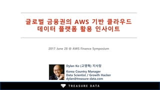 글로벌 금융권의 AWS 기반 클라우드
데이터 플랫폼 활용 인사이트
2017 June 28 @ AWS Finance Symposium
Dylan Ko (고영혁) 지사장
Korea Country Manager
Data Scientist / Growth Hacker
dylan@treasure-data.com
 