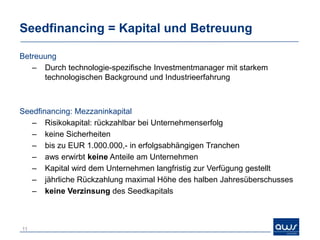 Seedfinancing = Kapital und Betreuung

Betreuung
   – Durch technologie-spezifische Investmentmanager mit starkem
      technologischen Background und Industrieerfahrung



Seedfinancing: Mezzaninkapital
   – Risikokapital: rückzahlbar bei Unternehmenserfolg
   – keine Sicherheiten
   – bis zu EUR 1.000.000,- in erfolgsabhängigen Tranchen
   – aws erwirbt keine Anteile am Unternehmen
   – Kapital wird dem Unternehmen langfristig zur Verfügung gestellt
   – jährliche Rückzahlung maximal Höhe des halben Jahresüberschusses
   – keine Verzinsung des Seedkapitals



11
 