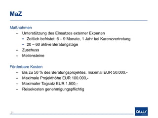 MaZ

Maßnahmen
  – Unterstützung des Einsatzes externer Experten
      Zeitlich befristet: 6 – 9 Monate, 1 Jahr bei Karenzvertretung
      20 – 60 aktive Beratungstage
  – Zuschuss
  – Meilensteine

Förderbare Kosten
   – Bis zu 50 % des Beratungsprojektes, maximal EUR 50.000,-
   – Maximale Projekthöhe EUR 100.000,-
   – Maximaler Tagsatz EUR 1.500,-
   – Reisekosten genehmigungspflichtig




21
 