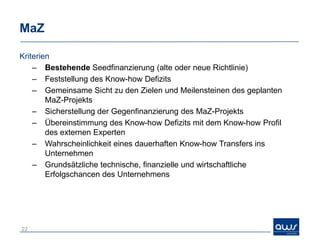 MaZ

Kriterien
    – Bestehende Seedfinanzierung (alte oder neue Richtlinie)
    – Feststellung des Know-how Defizits
    – Gemeinsame Sicht zu den Zielen und Meilensteinen des geplanten
        MaZ-Projekts
    – Sicherstellung der Gegenfinanzierung des MaZ-Projekts
    – Übereinstimmung des Know-how Defizits mit dem Know-how Profil
        des externen Experten
    – Wahrscheinlichkeit eines dauerhaften Know-how Transfers ins
        Unternehmen
    – Grundsätzliche technische, finanzielle und wirtschaftliche
        Erfolgschancen des Unternehmens




22
 
