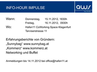 INFO-HOUR IMPULSE

Wann:          Donnerstag,    15.11.2012, 1830h
               Freitag,       16.11.2012, 0930h
Wo:            Hafen11 CoWorking Space Klagenfurt
               Tarviserstrasse 11


Erfahrungsberichte von Gründern:
„Sunnybag“ www.sunnybag.at
„Kommerz“ www.kommerz.at
Networking und Buffet

Anmeldungen bis 14.11.2012 bei office@hafen11.at
 