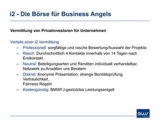 i2 - Die Börse für Business Angels

Vermittlung von Privatinvestoren für Unternehmen

Vorteile einer i2 Vermittlung
   – Professionell: sorgfältige und rasche Bewertung/Auswahl der Projekte
   – Rasch: Durchschnittlich 4 Kontakte innerhalb von 14 Tagen nach
        Erstkontakt
   – Neutral: Beteiligungsarten und Renditen individuell verhandelbar,
        Netzwerk zu Anwälten uns Beratern
   – Diskret: Anonyme Präsentation; strenge Bonitätsprüfung,
        Vertraulichkeit,
        Fairness Regeln
   – Kostengünstig: BMWFJ-gestütztes Leistungsentgelt
 