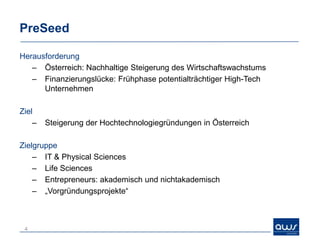 PreSeed

Herausforderung
   – Österreich: Nachhaltige Steigerung des Wirtschaftswachstums
   – Finanzierungslücke: Frühphase potentialträchtiger High-Tech
      Unternehmen

Ziel
    –   Steigerung der Hochtechnologiegründungen in Österreich

Zielgruppe
    – IT & Physical Sciences
    – Life Sciences
    – Entrepreneurs: akademisch und nichtakademisch
    – „Vorgründungsprojekte“



 4
 