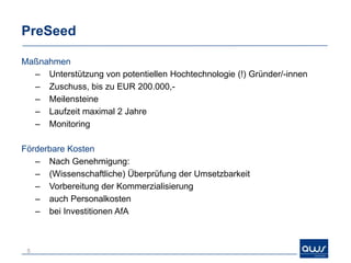 PreSeed

Maßnahmen
  – Unterstützung von potentiellen Hochtechnologie (!) Gründer/-innen
  – Zuschuss, bis zu EUR 200.000,-
  – Meilensteine
  – Laufzeit maximal 2 Jahre
  – Monitoring

Förderbare Kosten
   – Nach Genehmigung:
   – (Wissenschaftliche) Überprüfung der Umsetzbarkeit
   – Vorbereitung der Kommerzialisierung
   – auch Personalkosten
   – bei Investitionen AfA



 5
 