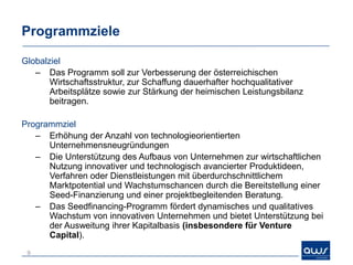 Programmziele

Globalziel
   – Das Programm soll zur Verbesserung der österreichischen
       Wirtschaftsstruktur, zur Schaffung dauerhafter hochqualitativer
       Arbeitsplätze sowie zur Stärkung der heimischen Leistungsbilanz
       beitragen.

Programmziel
   – Erhöhung der Anzahl von technologieorientierten
      Unternehmensneugründungen
   – Die Unterstützung des Aufbaus von Unternehmen zur wirtschaftlichen
      Nutzung innovativer und technologisch avancierter Produktideen,
      Verfahren oder Dienstleistungen mit überdurchschnittlichem
      Marktpotential und Wachstumschancen durch die Bereitstellung einer
      Seed-Finanzierung und einer projektbegleitenden Beratung.
   – Das Seedfinancing-Programm fördert dynamisches und qualitatives
      Wachstum von innovativen Unternehmen und bietet Unterstützung bei
      der Ausweitung ihrer Kapitalbasis (insbesondere für Venture
      Capital).
 9
 
