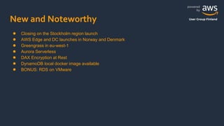 powered
by
User Group Finland
New and Noteworthy
● Closing on the Stockholm region launch
● AWS Edge and DC launches in Norway and Denmark
● Greengrass in eu-west-1
● Aurora Serverless
● DAX Encryption at Rest
● DynamoDB local docker image available
● BONUS: RDS on VMware
 