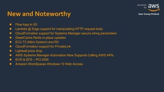 powered
by
User Group Finland
New and Noteworthy
● Flow logs to S3
● Lambda @ Edge support for manipulating HTTP request body
● CloudFormation support for Systems Manager secure string parameters
● ElastiCache Redis in-place updates
● EC2 T3 (Nitro System) and R5
● CloudFormation support for PrivateLink
● Lightsail price drop
● AWS Systems Manager Automation Now Supports Calling AWS APIs
● ECR & EFS – PCI DSS
● Amazon WorkSpaces Windows 10 Web Access
 