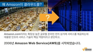 ?
왜 Amazon이 클라우드를?
Amazon.com이라는 확장성 높은 글로벌 온라인 전자 상거래 서비스를 제공하는데
대용량 인프라 서비스 기술이 핵심 역량이라고 판단하고,
2006년 Amazon Web Service(AWS)를 시작하였습니다.
 
