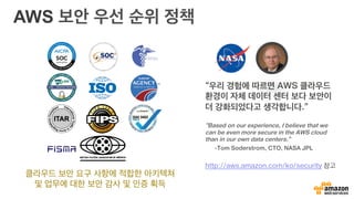 AWS 보안 우선 순위 정책
클라우드 보안 요구 사항에 적합한 아키텍쳐
및 업무에 대한 보안 감사 및 인증 획득
“우리 경험에 따르면 AWS 클라우드
환경이 자체 데이터 센터 보다 보안이
더 강화되었다고 생각합니다.”
“Based on our experience, I believe that we
can be even more secure in the AWS cloud
than in our own data centers.”
-Tom Soderstrom, CTO, NASA JPL
http://aws.amazon.com/ko/security 참고
 