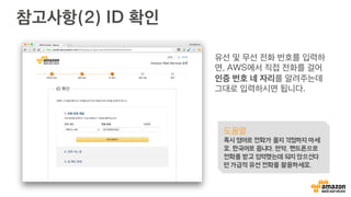 참고사항(2) ID 확인
유선 및 무선 전화 번호를 입력하
면, AWS에서 직접 전화를 걸어
인증 번호 네 자리를 알려주는데
그대로 입력하시면 됩니다.
도움말
혹시 영어로 전화가 올지 걱정하지 마세
요. 한국어로 옵니다. 만약, 핸드폰으로
전화를 받고 입력했는데 되지 않으신다
면 가급적 유선 전화를 활용하세요.
 