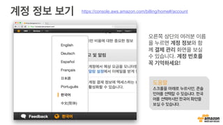 계정 정보 보기
오른쪽 상단의 여러분 이름
을 누르면 계정 정보와 함
께 결제 관리 화면을 보실
수 있습니다. 계정 번호를
꼭 기억하세요!
도움말
스크롤을 아래로 누르사면, 콘솔
언어를 선택할 수 있습니다. 한국
어를 선택하시면 한국어 화면을
보실 수 있습니다.
https://console.aws.amazon.com/billing/home#/account
 