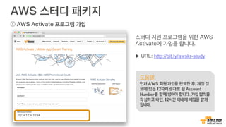 AWS 스터디 패키지
① AWS Activate 프로그램 가입
스터디 지원 프로그램을 위한 AWS
Activate에 가입을 합니다.
▶ URL: http://bit.ly/awskr-study
도움말
먼저 AWS 회원 가입을 완료한 후, 계정 정
보에 있는 12자리 숫자로 된 Account
Number를 함께 넣어야 합니다. 가입 양식을
작성하고 나면, 12시간 이내에 메일을 받게
됩니다.
123412341234
 