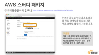 AWS 스터디 패키지
여러분이 무료 학습이나 스터디
를 위한 크레딧을 받으셨다면,
무료 크레딧 충전이 가능합니다.
도움말
매월 사용 금액이 발생 시 크레딧에서 먼
저 차감이 됩니다. 이미 발생된 과금은 크
레딧을 충전해도 차감되지 않으니 먼저
크레딧을 충전 후 사용하세요.
https://console.aws.amazon.com/billing/home?#/credits③ 크레딧 충전 하기 [URL]
 