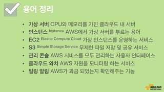 용어 정리
•  가상 서버 CPU와 메모리를 가진 클라우드 내 서버
•  인스턴스 Instance AWS에서 가상 서버를 부르는 용어
•  EC2 Elastic Compute Cloud 가상 인스턴스를 운영하는 서비스
•  S3 Simple Storage Service 무제한 파일 저장 및 공유 서비스
•  관리 콘솔 AWS 서비스를 모두 관리하는 사용자 인터페이스
•  클라우드 와치 AWS 자원을 모니터링 하는 서비스
•  빌링 알림 AWS가 과금 되었는지 확인해주는 기능
 