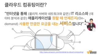 클라우드 컴퓨팅이란?
“인터넷을 통해 (물리적 서버와 네트워크와 같은) IT 리소스와 (데
이터 분석과 같은) 애플리케이션을 원할 때 언제든지(On-
demand) 사용한 만큼만 요금을 내는 서비스입니다”
http://aws.amazon.com/ko/what-is-cloud-computing/
 
