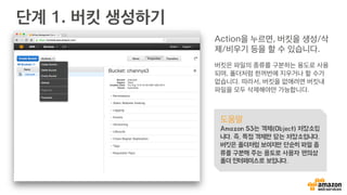 단계 1. 버킷 생성하기
Action을 누르면, 버킷을 생성/삭
제/비우기 등을 할 수 있습니다.
버킷은 파일의 종류를 구분하는 용도로 사용
되며, 폴더처럼 한꺼번에 지우거나 할 수가
없습니다. 따라서, 버킷을 없애려면 버킷내
파일을 모두 삭제해야만 가능합니다.
도움말
Amazon S3는 객체(Object) 저장소입
니다. 즉, 특정 객체만 담는 저장소입니다.
버킷은 폴더처럼 보이지만 단순히 파일 종
류를 구분해 주는 용도로 사용자 편의상
폴더 인터페이스로 보입니다.
 