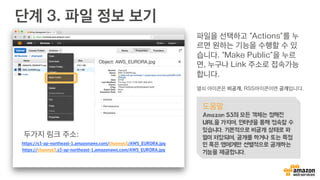 단계 3. 파일 정보 보기
파일을 선택하고 “Actions”를 누
르면 원하는 기능을 수행할 수 있
습니다. “Make Public”을 누르
면, 누구나 Link 주소로 접속가능
합니다.
열쇠 아이콘은 비공개, RSS아이콘이면 공개입니다.
도움말
Amazon S3의 모든 객체는 정해진
URL을 가지며, 인터넷을 통해 접속할 수
있습니다. 기본적으로 비공개 상태로 파
일이 저장되며, 공개를 하거나 또는 특정
인 혹은 앱에게만 선별적으로 공개하는
기능을 제공합니다.
https://s3-ap-northeast-1.amazonaws.com/channys3/AWS_EURORA.jpg
https://channys3.s3-ap-northeast-1.amazonaws.com/AWS_EURORA.jpg
두가지 링크 주소:
 