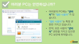 여러분 PC는 안전하십니까?
•  여러분의 PC에는 “관리
자”와 “일반 사용자”가 있
습니다.
•  “일반 사용자”는 특정 권
한만 가지고 있습니다.
•  만약, 모든 사람이 “관리
자” 권한을 가지고 있으면
PC 보안에 취약합니다.
 