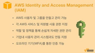 AWS Identity and Access Management
(IAM)
•  AWS 사용자 및 그룹을 만들고 관리 가능
•  각 AWS 서비스 및 자원별 사용 권한 지정
•  역할 및 정책을 통해 손쉽게 자세한 권한 관리
•  기업내 사용자 관리 시스템과도 연동 지원
•  오프라인 기기(MFA)를 통한 인증 가능
 