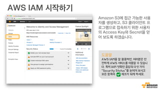 AWS IAM 시작하기
Amazon S3에 접근 가능한 사용
자를 생성하고, S3 클라이언트 프
로그램으로 접속하기 위한 사용자
의 Access Key와 Secret을 얻
어 보도록 하겠습니다.
도움말
AWS IAM을 잘 활용하면, 여러분은 안
전하게 AWS 서비스를 이용할 수 있습니
다. 특히 IAM 첫화면 중앙의 다섯 가지
“Security Status”를 눈여겨 보시고
모든 항목이 체크가 되게 하세요.
 
