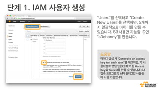 AWS의 다섯 가지 보안 팁
1.  루트 Access Key를 만들지도 쓰지도 맙시다!
§  블로그나 책에 루트 AccessKey를 생성하는 예제 조심
2.  오프라인 기기 혹은 앱 인증을 꼭 사용합시다!
§  중요 서비스일 경우, 꼭 모바일 앱 혹은 일회용 암호 생성기 이용
3.  IAM 사용자를 생성하고 필요한 권한만 주세요!
§  최소한의 권한을 주면 보안 위험도 낮아짐
4.  IAM 그룹 생성을 통해 권한을 관리하세요!
§  그룹을 통해 개발자, 관리자, 운영자 권한을 세분화
5.  암호 생성 조건을 꼭 설정하세요!
§  탈취당하기 쉬운 암호 보다 좀 더 복잡한 암호를…
 