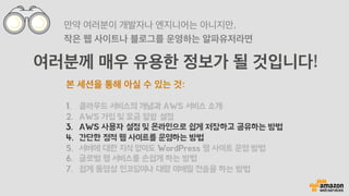 여러분께 매우 유용한 정보가 될 것입니다!
만약 여러분이 개발자나 엔지니어는 아니지만,
작은 웹 사이트나 블로그를 운영하는 알파유저라면
본 세션을 통해 아실 수 있는 것:
1.  클라우드 서비스의 개념과 AWS 서비스 소개
2.  AWS 가입 및 요금 알람 설정
3.  AWS 사용자 설정 및 온라인으로 쉽게 저장하고 공유하는 방법
4.  간단한 정적 웹 사이트를 운영하는 방법
5.  서버에 대한 지식 없이도 WordPress 웹 사이트 운영 방법
6.  글로벌 웹 서비스를 손쉽게 하는 방법
7.  쉽게 동영상 인코딩이나 대량 이메일 전송을 하는 방법
 