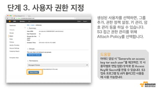 단계 2. 사용자 Credential 정보 받기
도움말
Access Key와 Secret는 마치 임시 아이디와 암호와
같습니다. 따라서, 외부에 절대로 노출하거나 알려주시면
안됩니다. 혹시라도 노출이 되었다면, 사용자 관리 화면에
서 지우고 새로 만드실 수 있습니다.
 