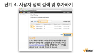 단계 3. 사용자 권한 지정
생성된 사용자를 선택하면, 그룹
추가, 권한 정책 설정, 키 관리, 암
호 관리 등을 하실 수 있습니다.
S3 접근 권한 관리를 위해
Attach Policy를 선택합니다.
도움말
아이디 생성 시 “Generate an access
key for each user”를 체크하면, 각 사
용자별로 랜덤 영문/숫자로 된 Access
Key와 Secret을 만들 수 있습니다. S3
접속 프로그램 및 API 플러그인 사용등
에 사용 가능합니다.
 