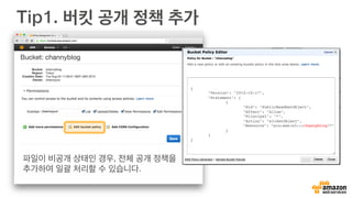 Amazon S3 정적 웹 사이트 호스팅
여러분의 버킷은 단순히 파일 저장
뿐만 아니라 간단한 웹 사이트 호
스팅도 가능합니다. 이벤트 페이지
나 간단한 개인 홈페이지를 서버
설정 없이도 제공 가능합니다.
도움말
버킷 Properties에서 “Static Web
Site Hosting”을 선택하고 Enable을
시킵니다. 첫화면을 보여줄 index.html
을 지정하면 됩니다. URL 접속시 바로 홈
페이지가 나타납니다. 모든 파일은 공개
상태여야 합니다.
 