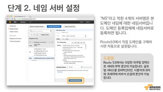 Amazon Route 53
•  손쉽게 이용 가능한 도
메인 네임 관리 서비스
•  가용성과 확장성이 뛰어
난 클라우드 DNS
•  동적으로 사용자에게 노
출될 DNS 레코드 타입
과 값 조정
•  다양한 로드밸런싱 기능
지원
Amazon
Route 53
OK FAIL10ms 100ms99% 1%한국 미국Tokyo Singapore
 