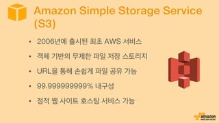 Amazon Simple Storage Service
(S3)
•  2006년에 출시된 최초 AWS 서비스
•  객체 기반의 무제한 파일 저장 스토리지
•  URL을 통해 손쉽게 파일 공유 가능
•  99.999999999% 내구성
•  정적 웹 사이트 호스팅 서비스 가능
 