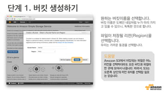 단계 1. 버킷 생성하기
원하는 버킷이름을 선택합니다.
버킷 이름은 도메인 네임처럼 누가 미리 가지
고 있을 수 있으니, 독특한 것으로 합니다.
파일이 저장될 리전(Region)을
선택합니다.
우리는 가까운 동경을 선택합니다.
도움말
Amazon S3에서 저장되는 파일은 어느
리전을 선택하더라도 모든 버킷과 파일이
한 곳에 모여서 나옵니다. 따라서, S3는
오른쪽 상단의 리전 위치를 선택할 필요
는 없습니다.
 