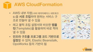 AWS CloudFormation
•  AWS 내부 자원(서버 데이터베이스 네트워크
등)을 서로 조립하여 원하는 서비스 구
조로 만들어 낼 수 있음
•  레고 블럭 조립 설명서와 비슷한 템플
릿(Template)을 활용하여 바로 찍어
낼 수 있음
•  인프라 구조를 프로그램 코드 기반으로
설정할 수 있어, Elastic Beanstalk,
OpsWorks 등의 기반이 됨
 