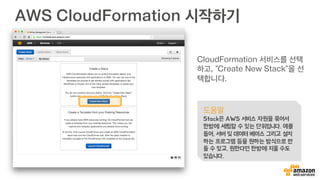 AWS CloudFormation 시작하기
CloudFormation 서비스를 선택
하고, “Create New Stack”을 선
택합니다.
도움말
Stack은 AWS 서비스 자원을 묶어서
한방에 세팅할 수 있는 단위입니다. 예를
들어, 서버 및 데이터 베이스 그리고 설치
하는 프로그램 등을 원하는 방식으로 만
들 수 있고, 원한다면 한방에 지울 수도
있습니다.
 